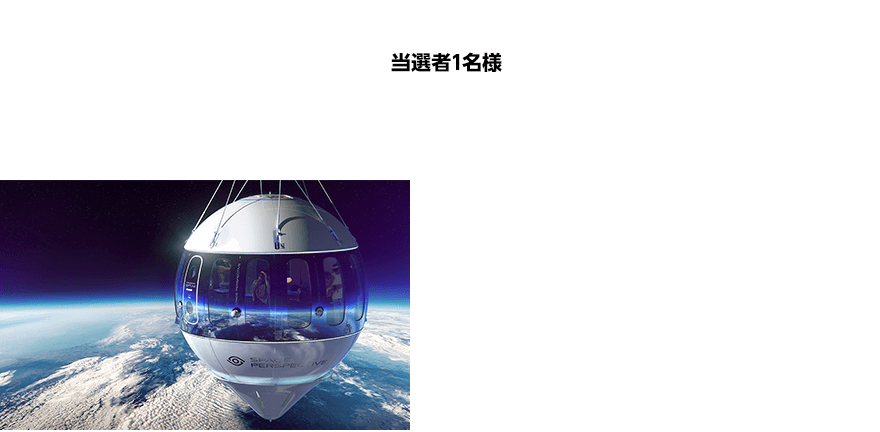 宇宙（成層圏）旅行　抽選への挑戦権　当選者1名様　「宇宙（成層圏）旅行」は、日本・インド・メキシコ各国の当選者 合計3名様の中から、抽選で1名様に大賞としてプレゼントされます。「宇宙（成層圏）旅行（Spaceship Neptune flight体験）」とは？離陸から着水まで6時間の「Edge of Space：宇宙への入口」への旅。巨大なスペースバルーン（Space Balloon™）によって推進される加圧カプセルで構成されるSpace Perspective社の気球型宇宙船「Neptune」に乗船し、高度100,000フィート（約30km）の地点（成層圏）で浮遊し、緩やかに下降してから船が待つ海に着水します。